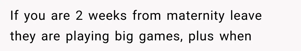 If you are 2 weeks from maternity leave they are playing big games, plus when