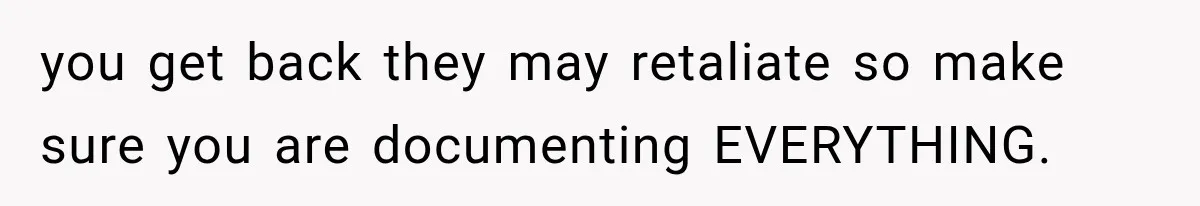 you get back they may retaliate so make sure you are documenting EVERYTHING.