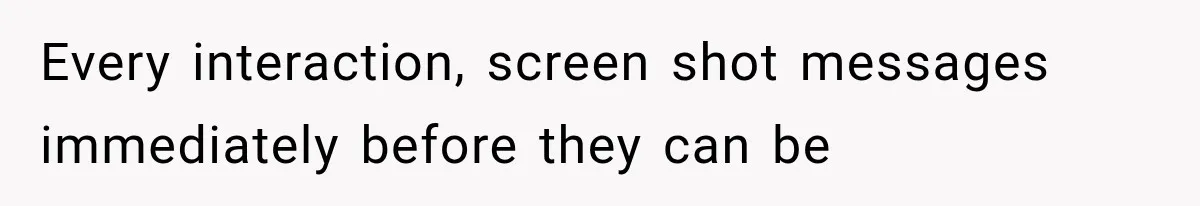 Every interaction, screen shot messages immediately before they can be