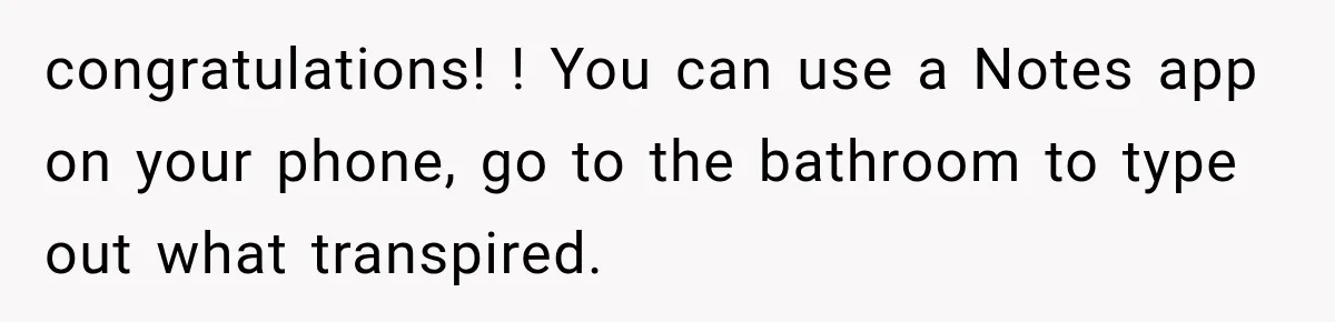 congratulations! ! You can use a Notes app on your phone, go to the bathroom to type out what transpired.