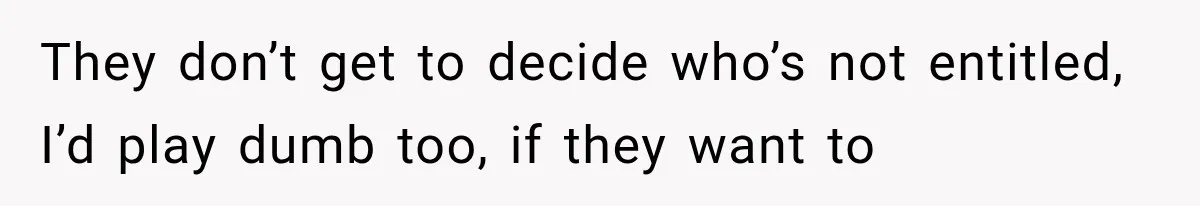 They don’t get to decide who’s not entitled, I’d play dumb too, if they want to