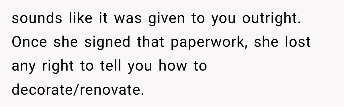 Grandmother Gave Her Granddaughter an Old House, Then Demanded It Back After She Spent $100K Restoring It sounds like it was given to you outright. Once she signed that paperwork, she lost any right to tell you how to decorate/renovate.