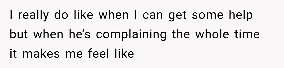 I really do like when I can get some help but when he’s complaining the whole time it makes me feel like