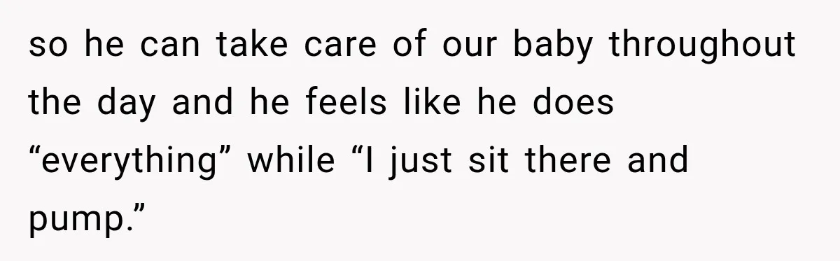 so he can take care of our baby throughout the day and he feels like he does “everything” while “I just sit there and pump.”