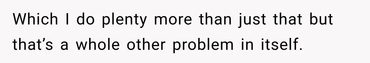 Which I do plenty more than just that but that’s a whole other problem in itself.