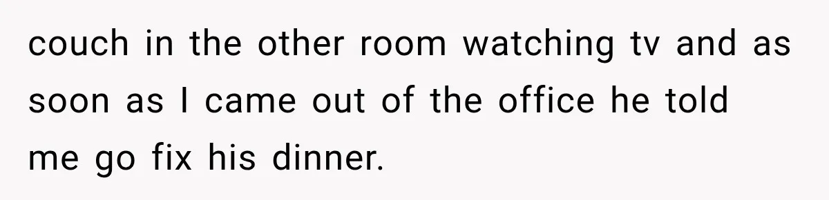 Woman Stops Cooking After Boyfriend Demands Dinner for His Friends, Then Walks Out After One Comment couch in the other room watching tv and as soon as I came out of the office he told me go fix his dinner.