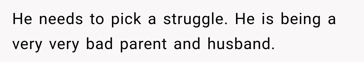 He needs to pick a struggle. He is being a very very bad parent and husband.