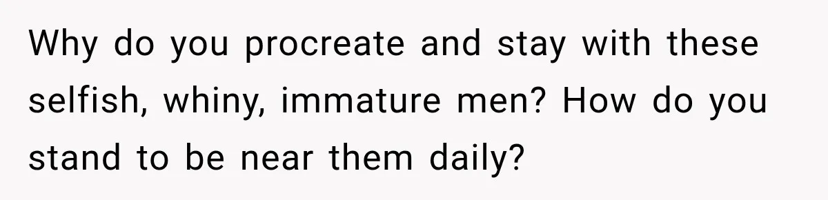 Why do you procreate and stay with these selfish, whiny, immature men? How do you stand to be near them daily?