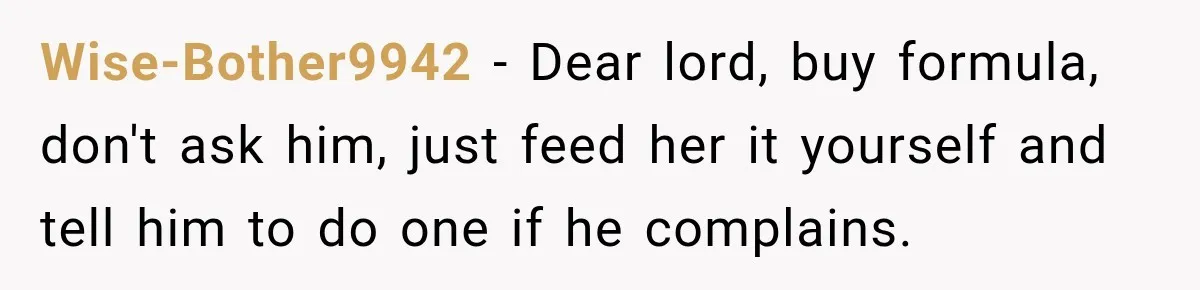 Wise-Bother9942 − Dear lord, buy formula, don't ask him, just feed her it yourself and tell him to do one if he complains.