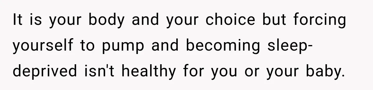 It is your body and your choice but forcing yourself to pump and becoming sleep-deprived isn't healthy for you or your baby.