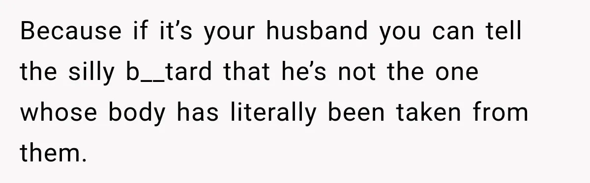 Because if it’s your husband you can tell the silly b__tard that he’s not the one whose body has literally been taken from them.