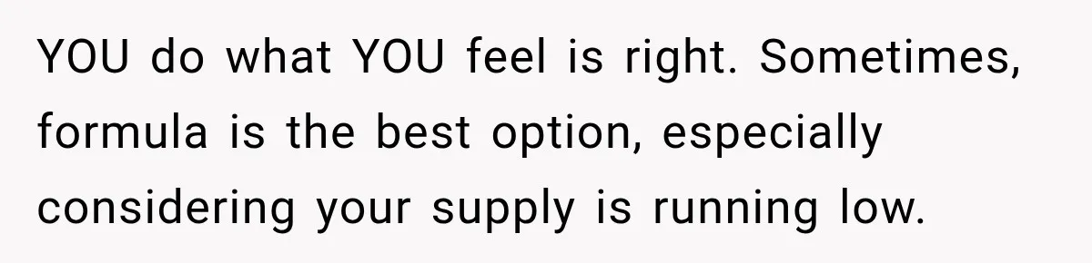 YOU do what YOU feel is right. Sometimes, formula is the best option, especially considering your supply is running low.