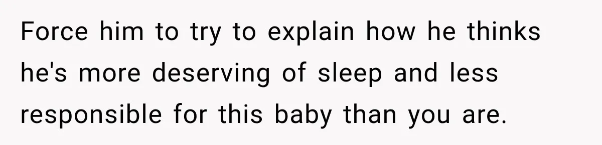 Force him to try to explain how he thinks he's more deserving of sleep and less responsible for this baby than you are.