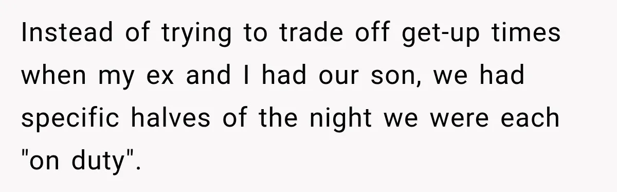 Instead of trying to trade off get-up times when my ex and I had our son, we had specific halves of the night we were each "on duty".