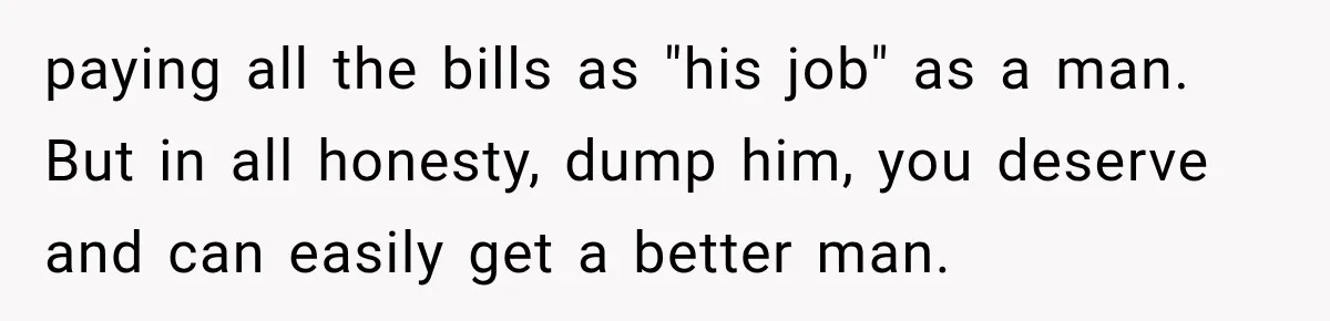 Woman Stops Cooking After Boyfriend Demands Dinner for His Friends, Then Walks Out After One Comment paying all the bills as "his job" as a man. But in all honesty, dump him, you deserve and can easily get a better man.