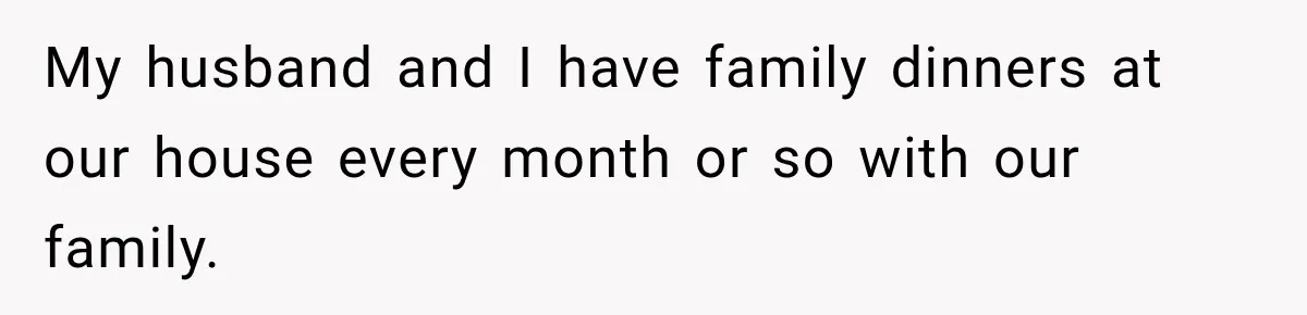 My husband and I have family dinners at our house every month or so with our family.