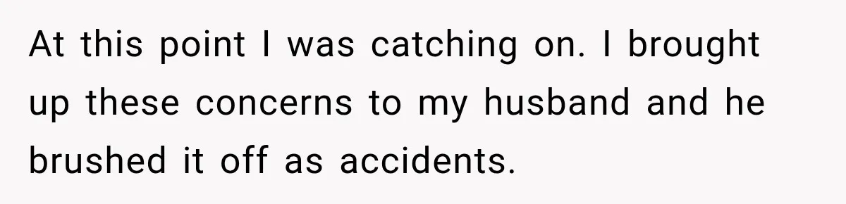At this point I was catching on. I brought up these concerns to my husband and he brushed it off as accidents.