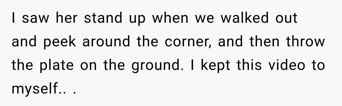 I saw her stand up when we walked out and peek around the corner, and then throw the plate on the ground. I kept this video to myself.. .