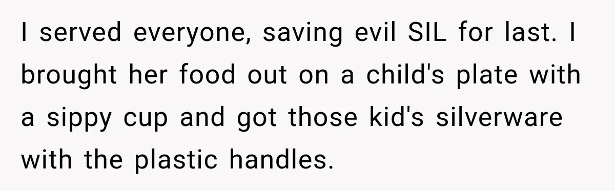 I served everyone, saving evil SIL for last. I brought her food out on a child's plate with a sippy cup and got those kid's silverware with the plastic handles.