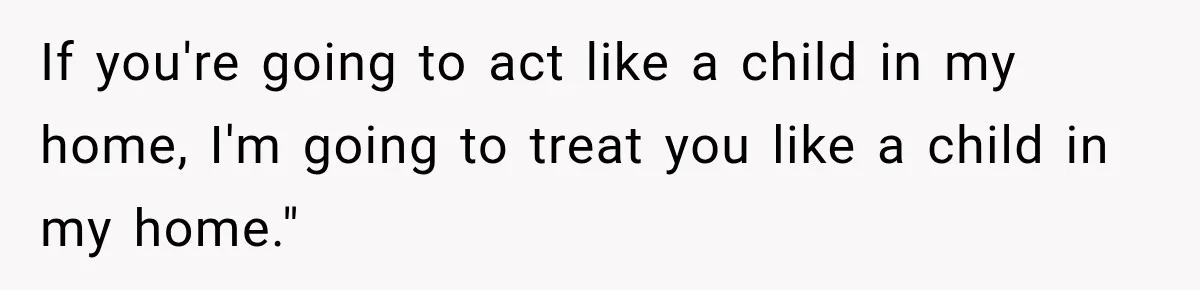 If you're going to act like a child in my home, I'm going to treat you like a child in my home."