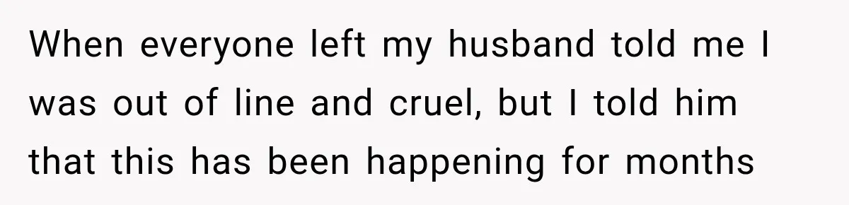When everyone left my husband told me I was out of line and cruel, but I told him that this has been happening for months