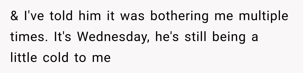 & I've told him it was bothering me multiple times. It's Wednesday, he's still being a little cold to me