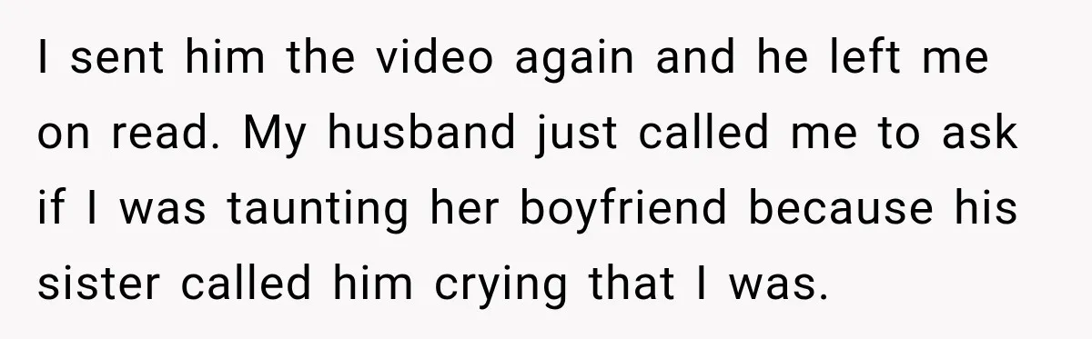 I sent him the video again and he left me on read. My husband just called me to ask if I was taunting her boyfriend because his sister called him...