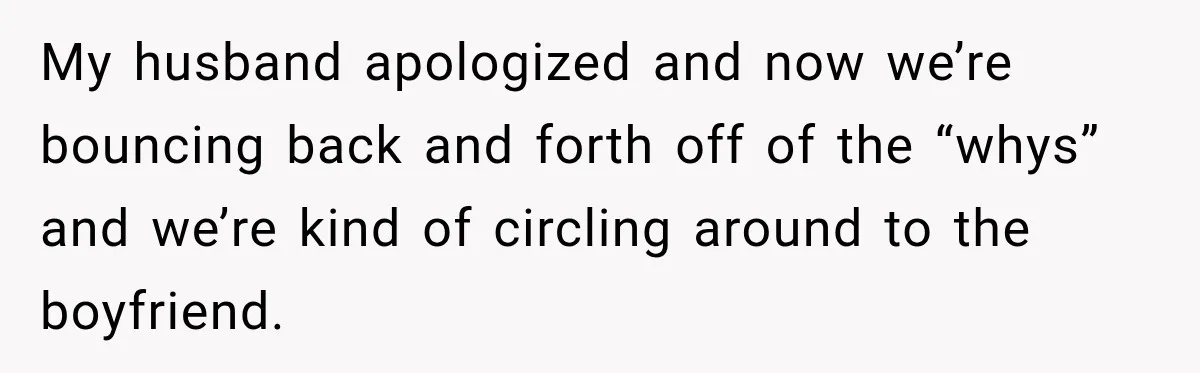 My husband apologized and now we’re bouncing back and forth off of the “whys” and we’re kind of circling around to the boyfriend.
