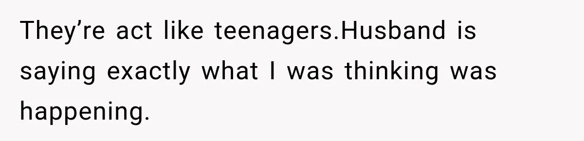 They’re act like teenagers.Husband is saying exactly what I was thinking was happening.