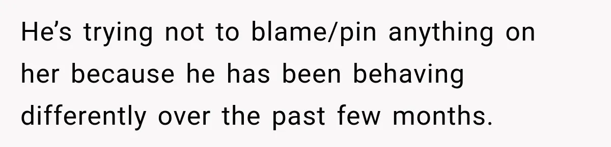 He’s trying not to blame/pin anything on her because he has been behaving differently over the past few months.