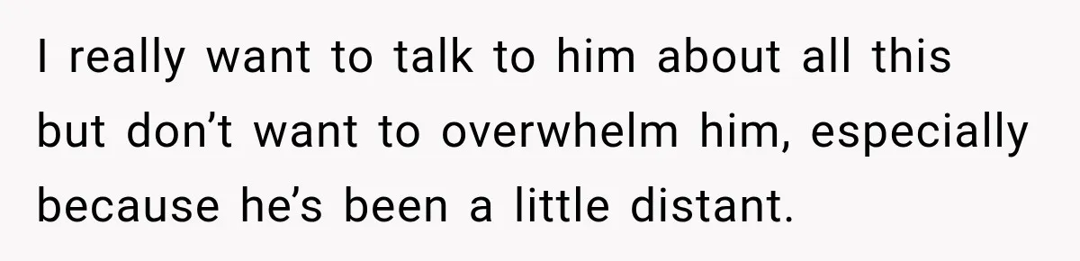 I really want to talk to him about all this but don’t want to overwhelm him, especially because he’s been a little distant.