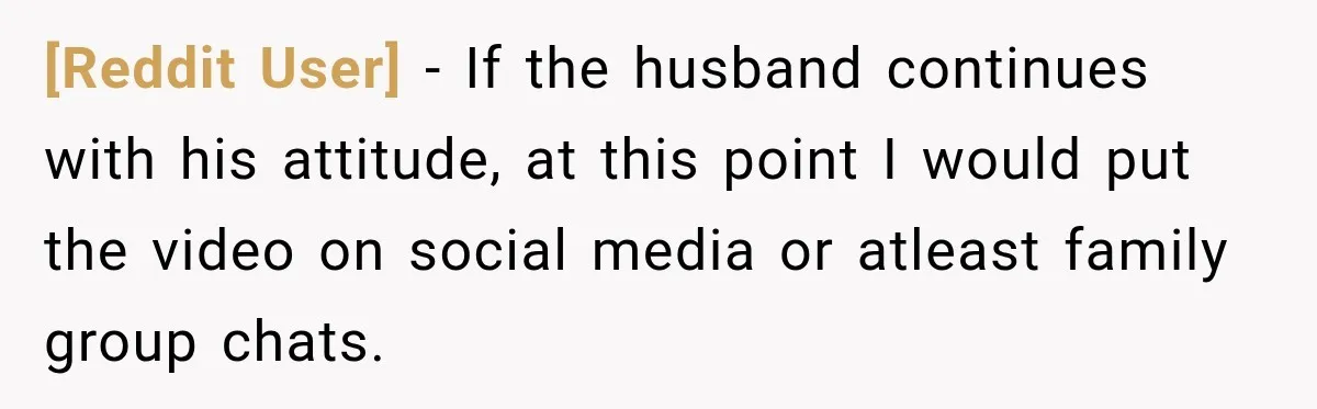 [Reddit User] − If the husband continues with his attitude, at this point I would put the video on social media or atleast family group chats.