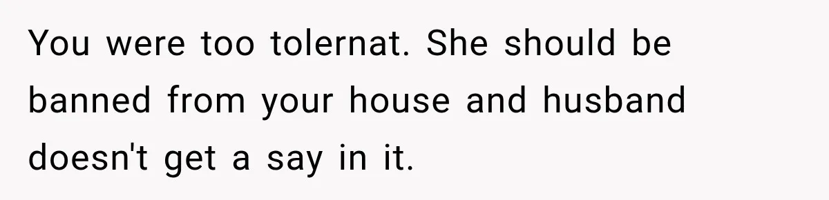 You were too tolernat. She should be banned from your house and husband doesn't get a say in it.