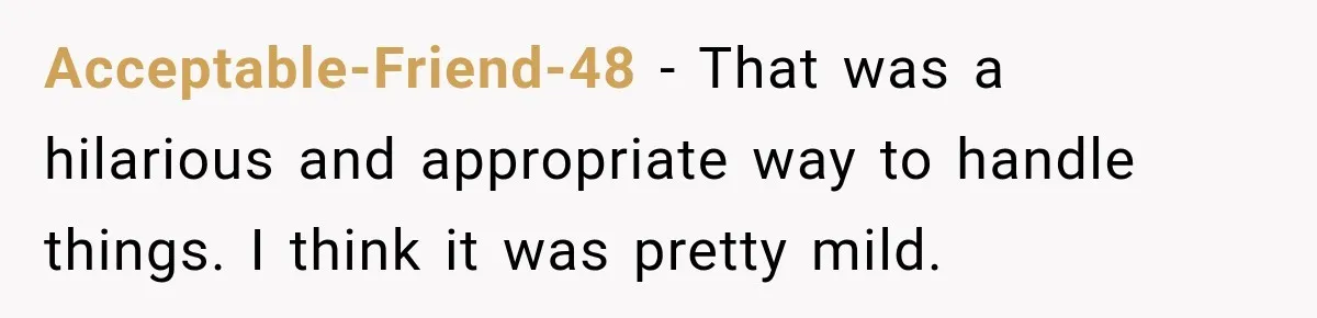 Acceptable-Friend-48 − That was a hilarious and appropriate way to handle things. I think it was pretty mild.