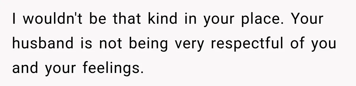 I wouldn't be that kind in your place. Your husband is not being very respectful of you and your feelings.