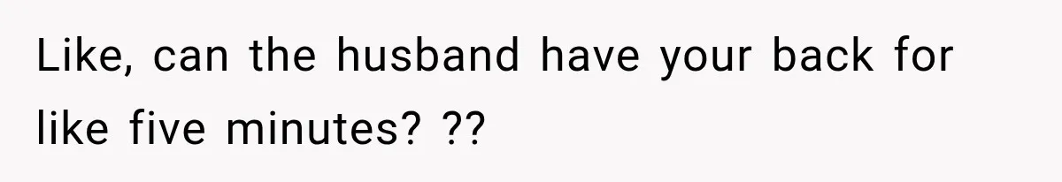 Like, can the husband have your back for like five minutes? ??