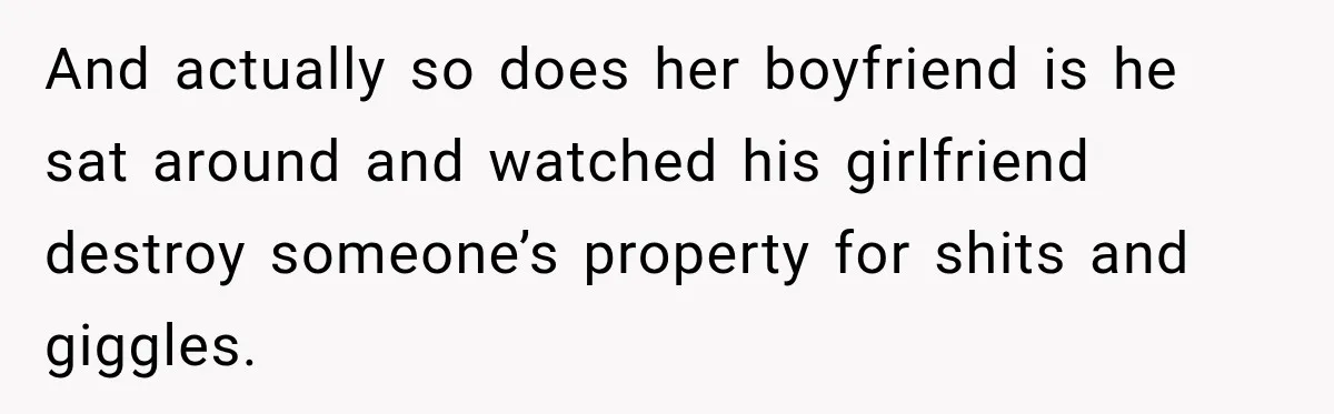And actually so does her boyfriend is he sat around and watched his girlfriend destroy someone’s property for shits and giggles.