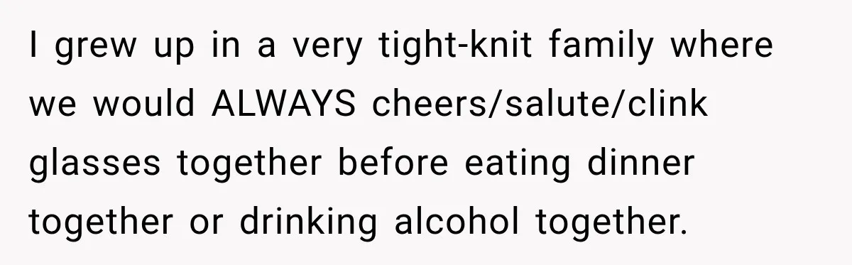 I grew up in a very tight-knit family where we would ALWAYS cheers/salute/clink glasses together before eating dinner together or drinking alcohol together.