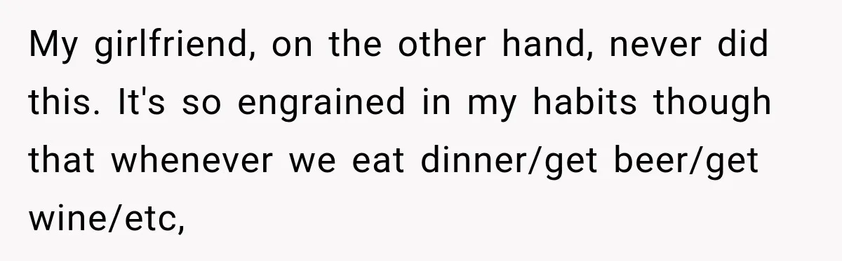My girlfriend, on the other hand, never did this. It's so engrained in my habits though that whenever we eat dinner/get beer/get wine/etc,