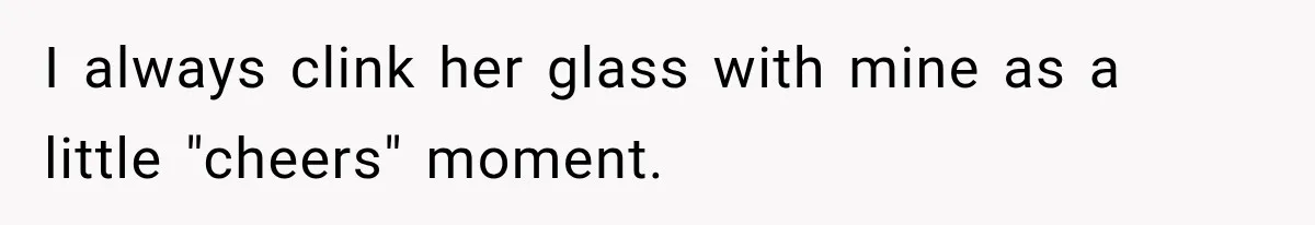 I always clink her glass with mine as a little "cheers" moment.