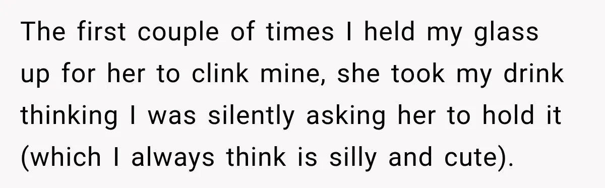 The first couple of times I held my glass up for her to clink mine, she took my drink thinking I was silently asking her to hold it (which I...