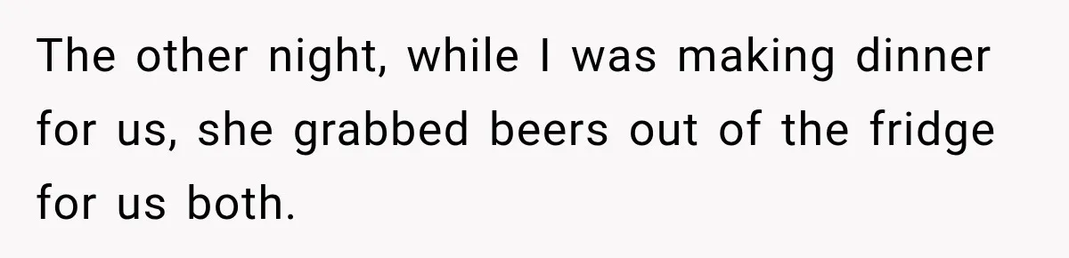 The other night, while I was making dinner for us, she grabbed beers out of the fridge for us both.