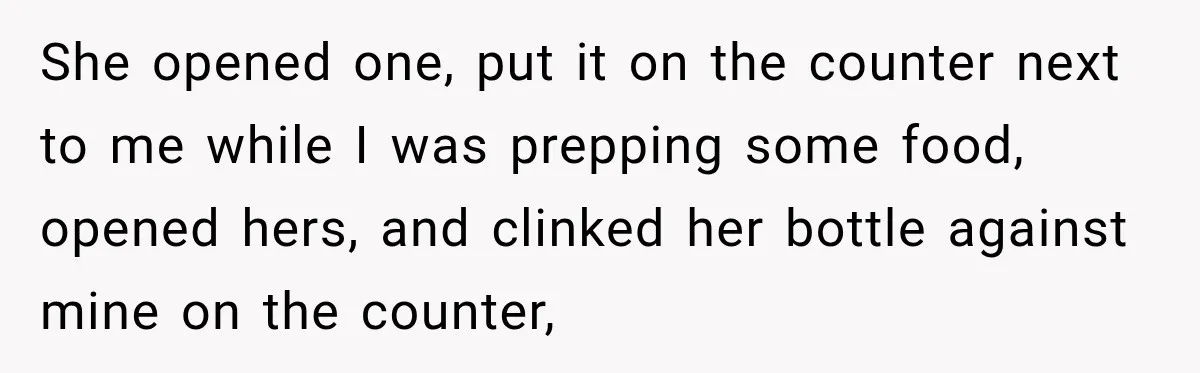 She opened one, put it on the counter next to me while I was prepping some food, opened hers, and clinked her bottle against mine on the counter,