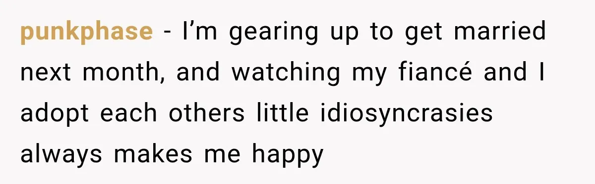 punkphase − I’m gearing up to get married next month, and watching my fiancé and I adopt each others little idiosyncrasies always makes me happy