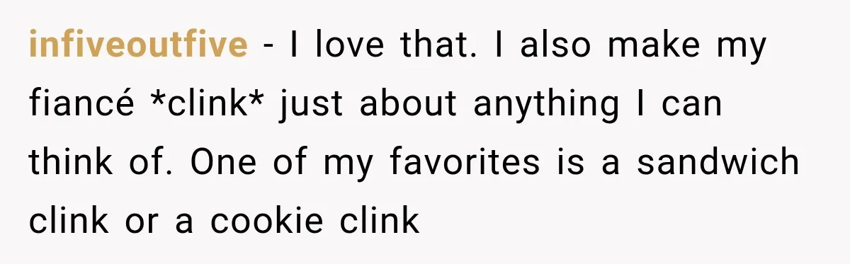 infiveoutfive − I love that. I also make my fiancé *clink* just about anything I can think of. One of my favorites is a sandwich clink or a cookie clink