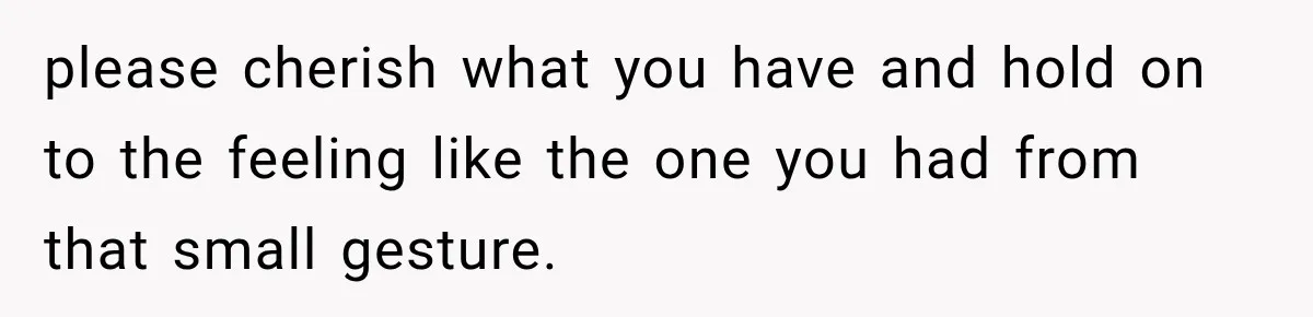 please cherish what you have and hold on to the feeling like the one you had from that small gesture.