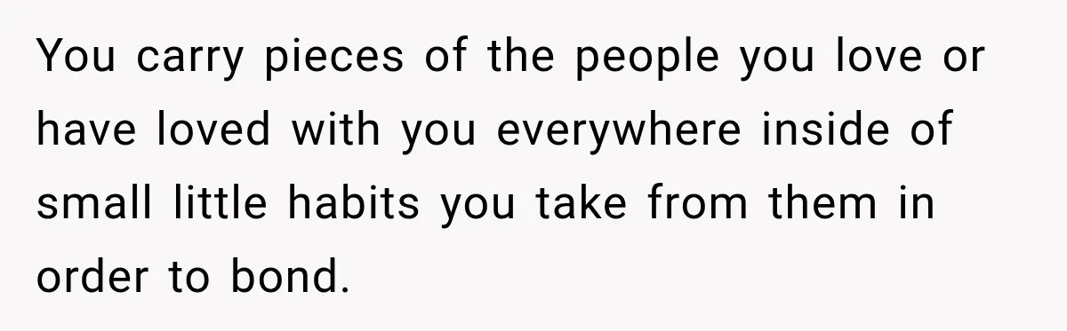 You carry pieces of the people you love or have loved with you everywhere inside of small little habits you take from them in order to bond.