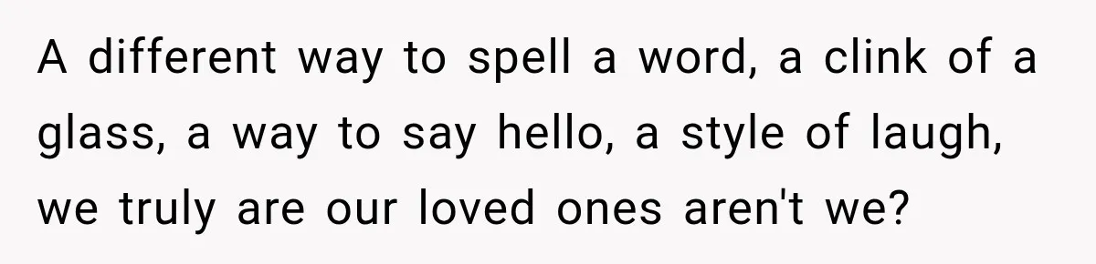 A different way to spell a word, a clink of a glass, a way to say hello, a style of laugh, we truly are our loved ones aren't we?