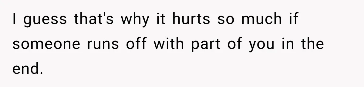 I guess that's why it hurts so much if someone runs off with part of you in the end.