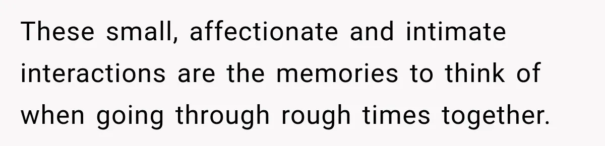 These small, affectionate and intimate interactions are the memories to think of when going through rough times together.